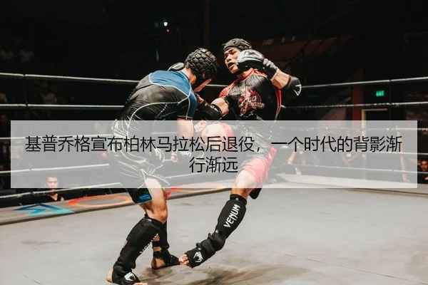 基普乔格宣布柏林马拉松后退役，一个时代的背影渐行渐远